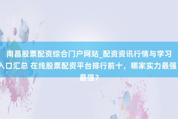 南昌股票配资综合门户网站_配资资讯行情与学习入口汇总 在线股票配资平台排行前十，哪家实力最强？