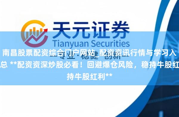 南昌股票配资综合门户网站_配资资讯行情与学习入口汇总 **配资资深炒股必看！回避爆仓风险，稳持牛股红利**