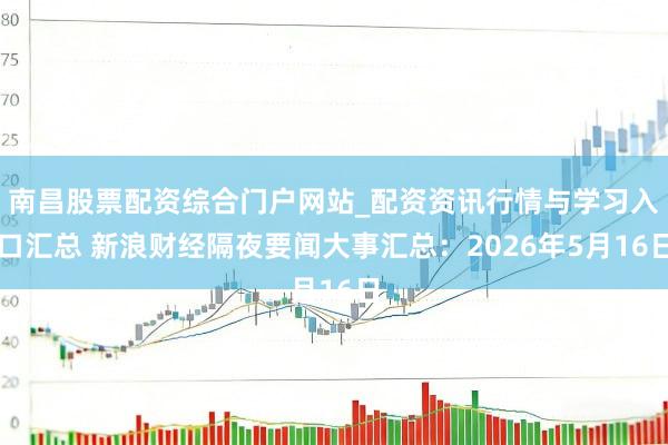 南昌股票配资综合门户网站_配资资讯行情与学习入口汇总 新浪财经隔夜要闻大事汇总：2026年5月16日
