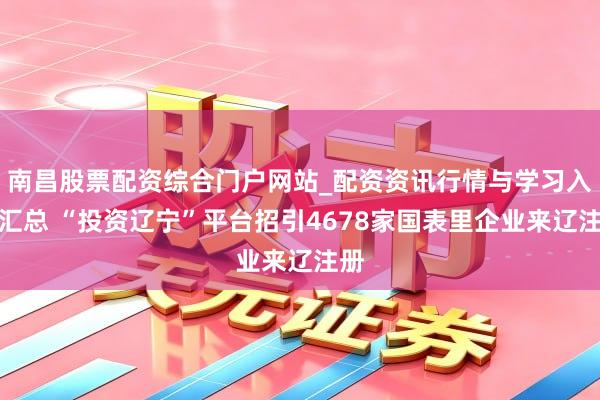 南昌股票配资综合门户网站_配资资讯行情与学习入口汇总 “投资辽宁”平台招引4678家国表里企业来辽注册