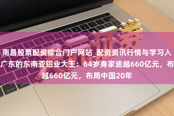 南昌股票配资综合门户网站_配资资讯行情与学习入口汇总 祖籍广东的东南亚铝业大王：64岁身家逾越660亿元，布局中国20年