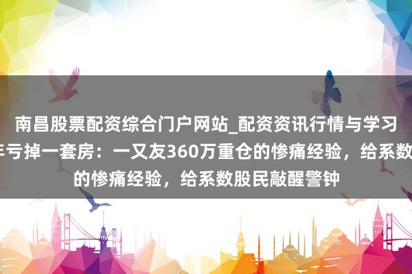 南昌股票配资综合门户网站_配资资讯行情与学习入口汇总 四年亏掉一套房：一又友360万重仓的惨痛经验，给系数股民敲醒警钟