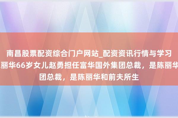 南昌股票配资综合门户网站_配资资讯行情与学习入口汇总 陈丽华66岁女儿赵勇担任富华国外集团总裁，是陈丽华和前夫所生