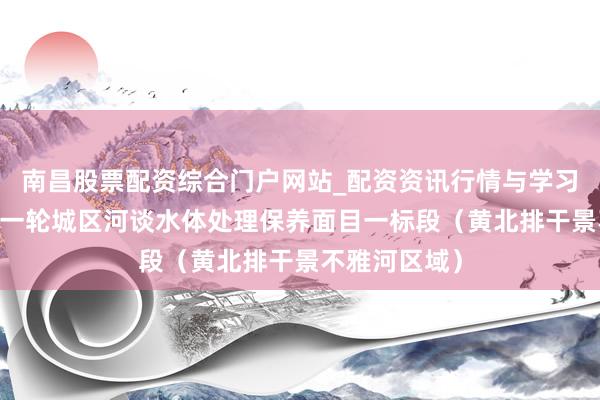 南昌股票配资综合门户网站_配资资讯行情与学习入口汇总 新一轮城区河谈水体处理保养面目一标段（黄北排干景不雅河区域）
