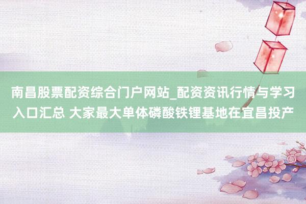 南昌股票配资综合门户网站_配资资讯行情与学习入口汇总 大家最大单体磷酸铁锂基地在宜昌投产