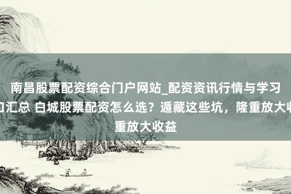 南昌股票配资综合门户网站_配资资讯行情与学习入口汇总 白城股票配资怎么选？遁藏这些坑，隆重放大收益