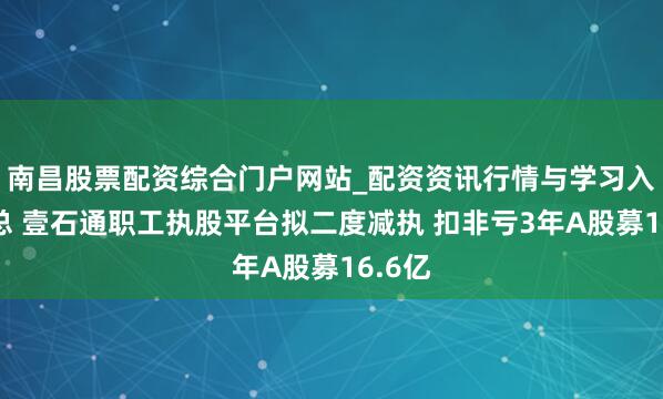 南昌股票配资综合门户网站_配资资讯行情与学习入口汇总 壹石通职工执股平台拟二度减执 扣非亏3年A股募16.6亿