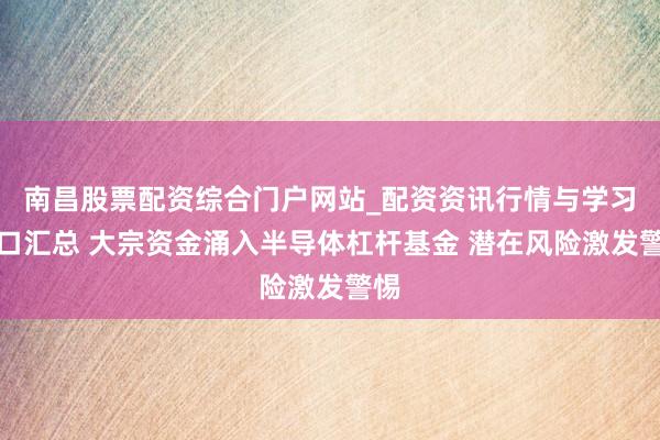 南昌股票配资综合门户网站_配资资讯行情与学习入口汇总 大宗资金涌入半导体杠杆基金 潜在风险激发警惕