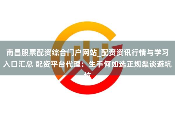 南昌股票配资综合门户网站_配资资讯行情与学习入口汇总 配资平台代理：生手何如选正规渠谈避坑