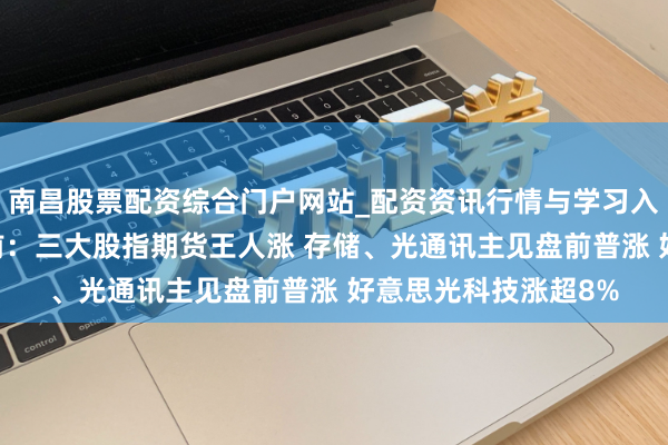 南昌股票配资综合门户网站_配资资讯行情与学习入口汇总 好意思股盘前：三大股指期货王人涨 存储、光通讯主见盘前普涨 好意思光科技涨超8%