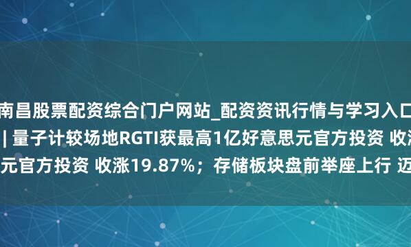 南昌股票配资综合门户网站_配资资讯行情与学习入口汇总 期权智投播报 | 量子计较场地RGTI获最高1亿好意思元官方投资 收涨19.87%；存储板块盘前举座上行 迈威尔涨超5%