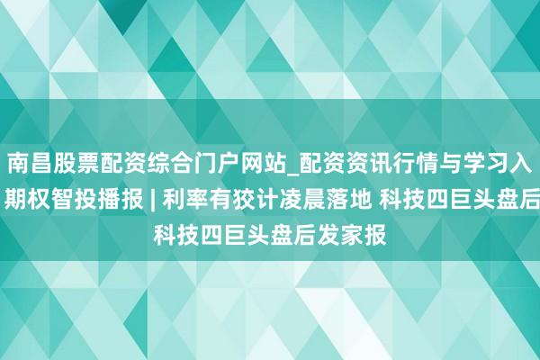 南昌股票配资综合门户网站_配资资讯行情与学习入口汇总 期权智投播报 | 利率有狡计凌晨落地 科技四巨头盘后发家报