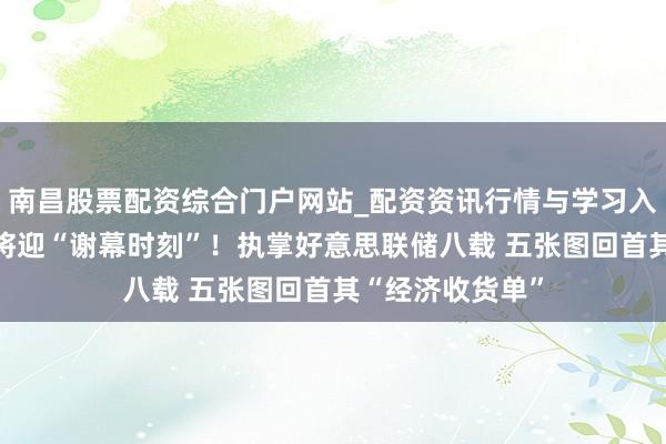 南昌股票配资综合门户网站_配资资讯行情与学习入口汇总 鲍威尔将迎“谢幕时刻”！执掌好意思联储八载 五张图回首其“经济收货单”