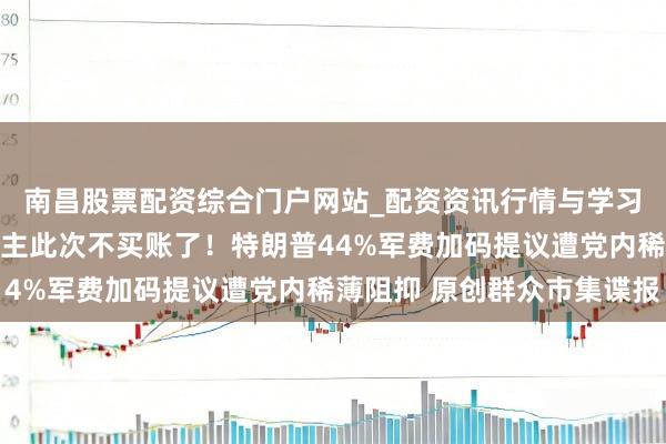 南昌股票配资综合门户网站_配资资讯行情与学习入口汇总 共和党东谈主此次不买账了！特朗普44%军费加码提议遭党内稀薄阻抑 原创群众市集谍报