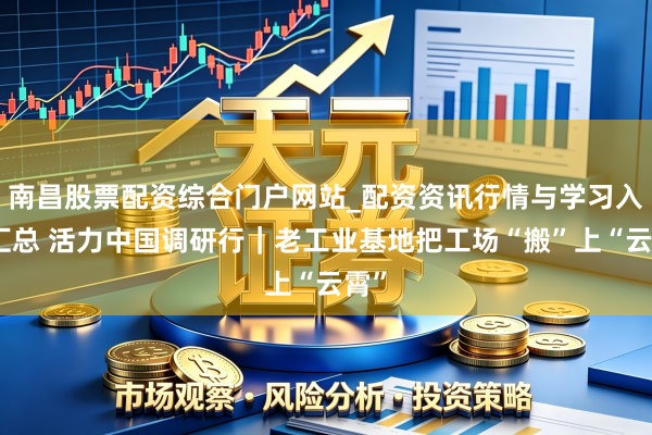 南昌股票配资综合门户网站_配资资讯行情与学习入口汇总 活力中国调研行｜老工业基地把工场“搬”上“云霄”