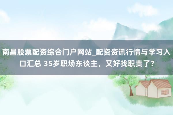 南昌股票配资综合门户网站_配资资讯行情与学习入口汇总 35岁职场东谈主，又好找职责了？