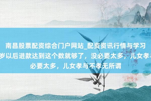 南昌股票配资综合门户网站_配资资讯行情与学习入口汇总 60岁以后进款达到这个数就够了，没必要太多，儿女孝与不孝无所谓