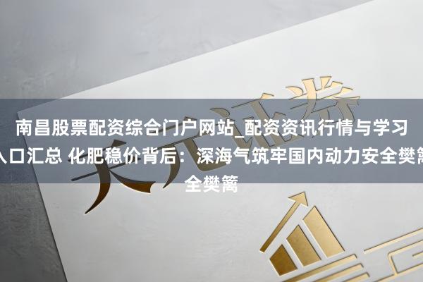 南昌股票配资综合门户网站_配资资讯行情与学习入口汇总 化肥稳价背后：深海气筑牢国内动力安全樊篱
