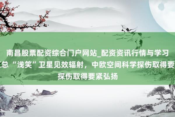 南昌股票配资综合门户网站_配资资讯行情与学习入口汇总 “浅笑”卫星见效辐射，中欧空间科学探伤取得要紧弘扬