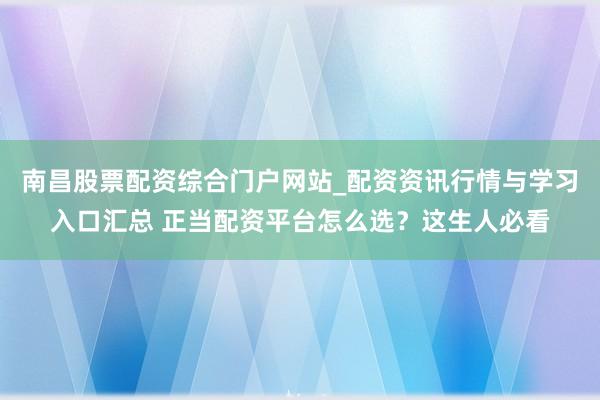 南昌股票配资综合门户网站_配资资讯行情与学习入口汇总 正当配资平台怎么选？这生人必看