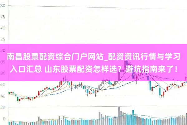 南昌股票配资综合门户网站_配资资讯行情与学习入口汇总 山东股票配资怎样选？避坑指南来了！