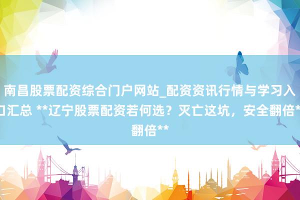 南昌股票配资综合门户网站_配资资讯行情与学习入口汇总 **辽宁股票配资若何选？灭亡这坑，安全翻倍**