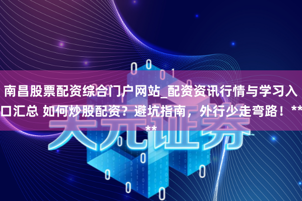 南昌股票配资综合门户网站_配资资讯行情与学习入口汇总 如何炒股配资？避坑指南，外行少走弯路！**