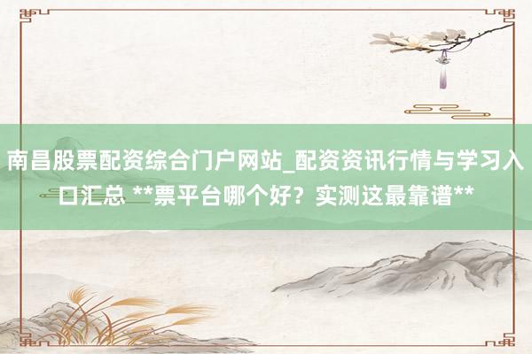 南昌股票配资综合门户网站_配资资讯行情与学习入口汇总 **票平台哪个好？实测这最靠谱**