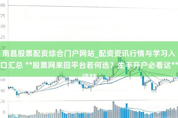 南昌股票配资综合门户网站_配资资讯行情与学习入口汇总 **股票网来回平台若何选？生手开户必看这**